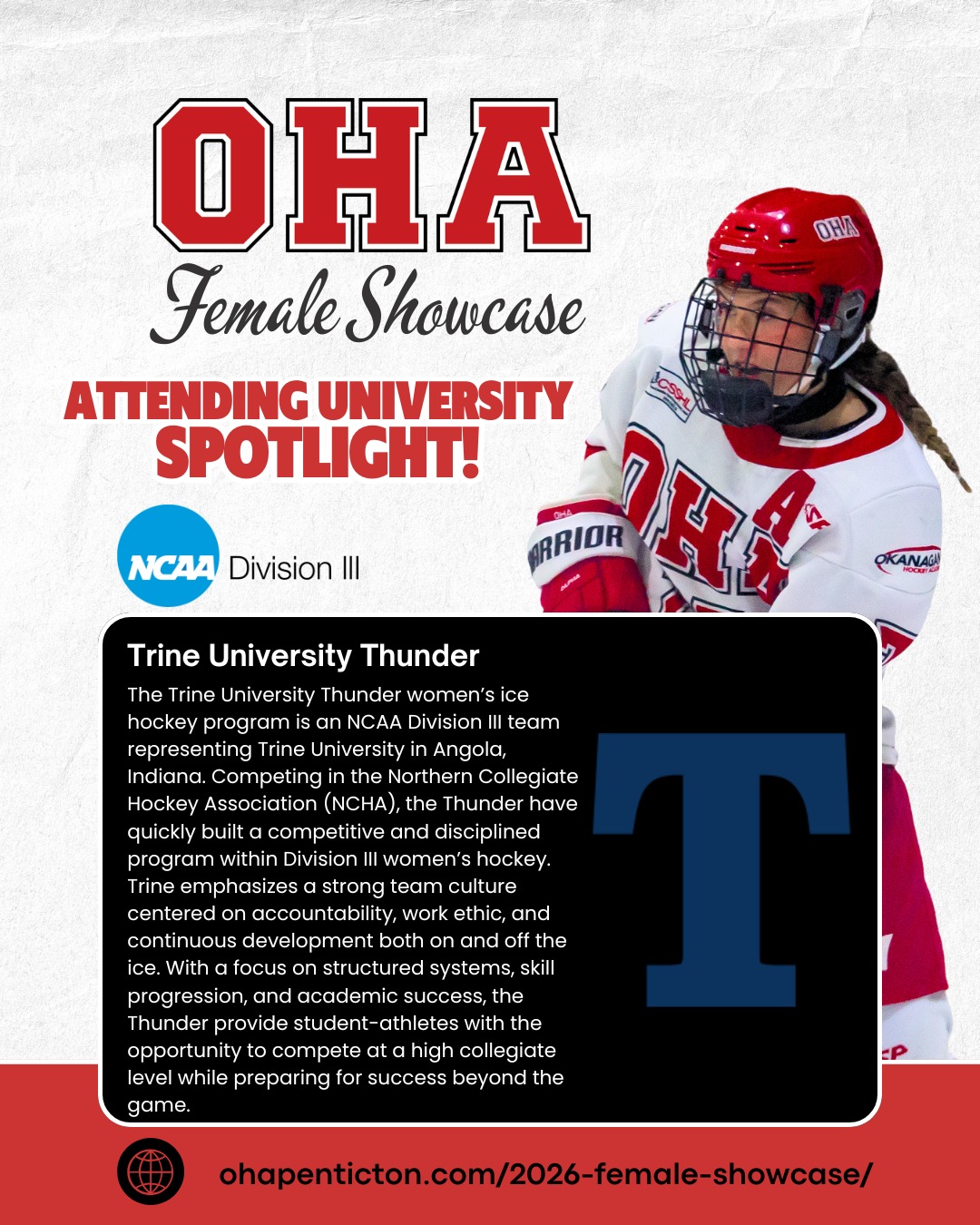 🌟𝐔𝐧𝐢𝐯𝐞𝐫𝐬𝐢𝐭𝐲 𝐒𝐩𝐨𝐭𝐥𝐢𝐠𝐡𝐭: 𝐓𝐫𝐢𝐧𝐞 𝐔𝐧𝐢𝐯𝐞𝐫𝐬𝐢𝐭𝐲!

Next up on our 2026 𝐎𝐇𝐀 𝐅𝐞𝐦𝐚𝐥𝐞 𝐔𝐧𝐢𝐯𝐞𝐫𝐬𝐢𝐭𝐲 𝐒𝐡𝐨𝐰𝐜𝐚𝐬𝐞 𝐬𝐜𝐡𝐨𝐨𝐥 𝐬𝐩𝐨𝐭𝐥𝐢𝐠𝐡𝐭 are the 𝐓𝐫𝐢𝐧𝐞 𝐔𝐧𝐢𝐯𝐞𝐫𝐬𝐢𝐭𝐲 𝐓𝐡𝐮𝐧𝐝𝐞𝐫! 🏒

The Trine University Thunder women’s ice hockey program is an 𝐍𝐂𝐀𝐀  𝐃𝐢𝐯𝐢𝐬𝐢𝐨𝐧 𝐈𝐈𝐈 team representing Trine University in 𝐀𝐧𝐠𝐨𝐥𝐚, 𝐈𝐧𝐝𝐢𝐚𝐧𝐚. Competing in the Northern Collegiate Hockey Association (NCHA), the Thunder have quickly built a competitive and disciplined program within Division III women’s hockey. Trine emphasizes a strong team culture centered on accountability, work ethic, and continuous development both on and off the ice. With a focus on structured systems, skill progression, and academic success, the Thunder provide student-athletes with the opportunity to compete at a high collegiate level while preparing for success beyond the game.

📅 𝐒𝐡𝐨𝐰𝐜𝐚𝐬𝐞 𝐃𝐚𝐭𝐞𝐬: April 3–5, 2026 | 𝐁𝐢𝐫𝐭𝐡 𝐘𝐞𝐚𝐫𝐬: 2008–2011
This is more than just games — it’s your chance to train, shine, and connect with top college coaches and scouts!

𝐇𝐢𝐠𝐡𝐥𝐢𝐠𝐡𝐭𝐬 𝐢𝐧𝐜𝐥𝐮𝐝𝐞:
• 3 Showcase Games + 1 Additional Ice Session
• Strength & Conditioning Session
• Dedicated Goalie Ice Session
• College Coach Hot Stove + OHA Info Session
👀 𝐖𝐚𝐧𝐭 𝐭𝐨 𝐬𝐞𝐞 𝐭𝐡𝐞 𝐟𝐮𝐥𝐥 𝐥𝐢𝐬𝐭 𝐨𝐟 𝐚𝐭𝐭𝐞𝐧𝐝𝐢𝐧𝐠 𝐮𝐧𝐢𝐯𝐞𝐫𝐬𝐢𝐭𝐢𝐞𝐬, 𝐞𝐯𝐞𝐧𝐭 𝐝𝐞𝐭𝐚𝐢𝐥𝐬, 𝐚𝐧𝐝 𝐫𝐞𝐠𝐢𝐬𝐭𝐫𝐚𝐭𝐢𝐨𝐧? 𝐕𝐢𝐬𝐢𝐭 𝐨𝐮𝐫 𝐰𝐞𝐛𝐬𝐢𝐭𝐞: Link in Bio + Story or DM us for more info.

#OkanaganHockey #HockeyShowcase #WomensHockey #NCAA #CollegeHockey